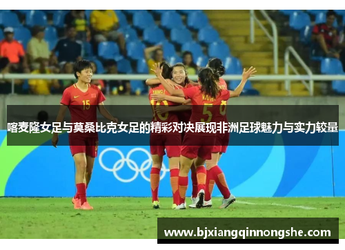 喀麦隆女足与莫桑比克女足的精彩对决展现非洲足球魅力与实力较量