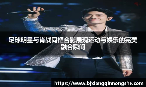 足球明星与肖战同框合影展现运动与娱乐的完美融合瞬间